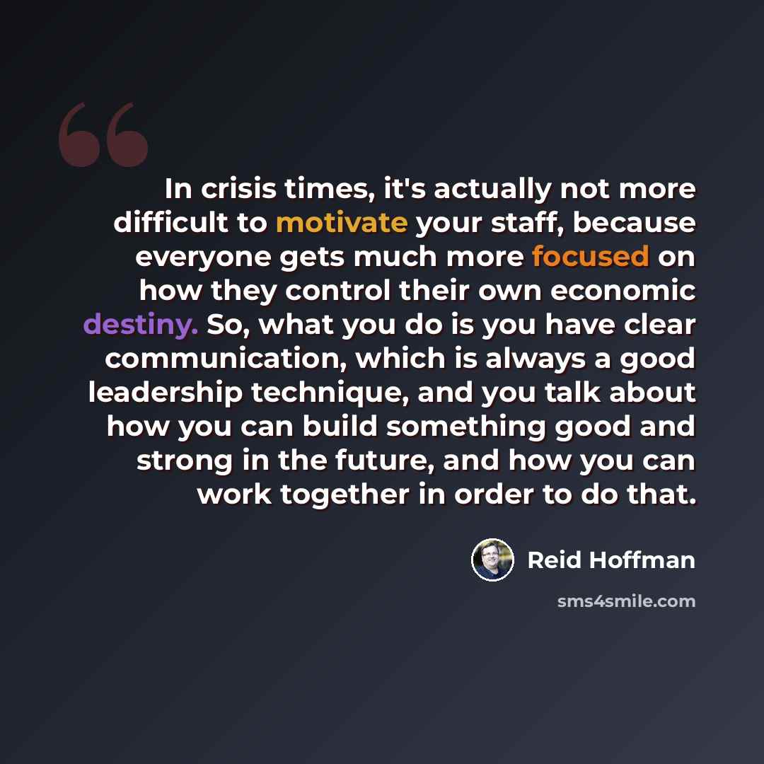 “In crisis times, it's actually not more difficult to motivate your staff, because everyone gets much more focused on how they control their own economic destiny. So, what you do is you have clear communication, which is always a good leadership technique, and you talk about how you can build…” quote by Reid Hoffman