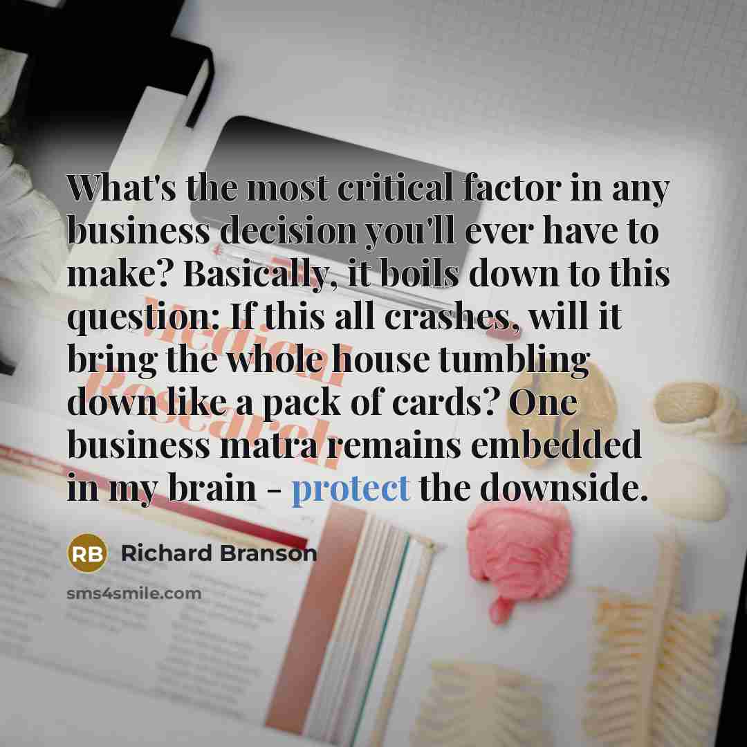 “What's the most critical factor in any business decision you'll ever have to make? Basically, it boils down to this question: If this all crashes, will it bring the whole house tumbling down like a pack of cards? One business matra remains embedded in my brain - protect the downside.” quote by Richard Branson
