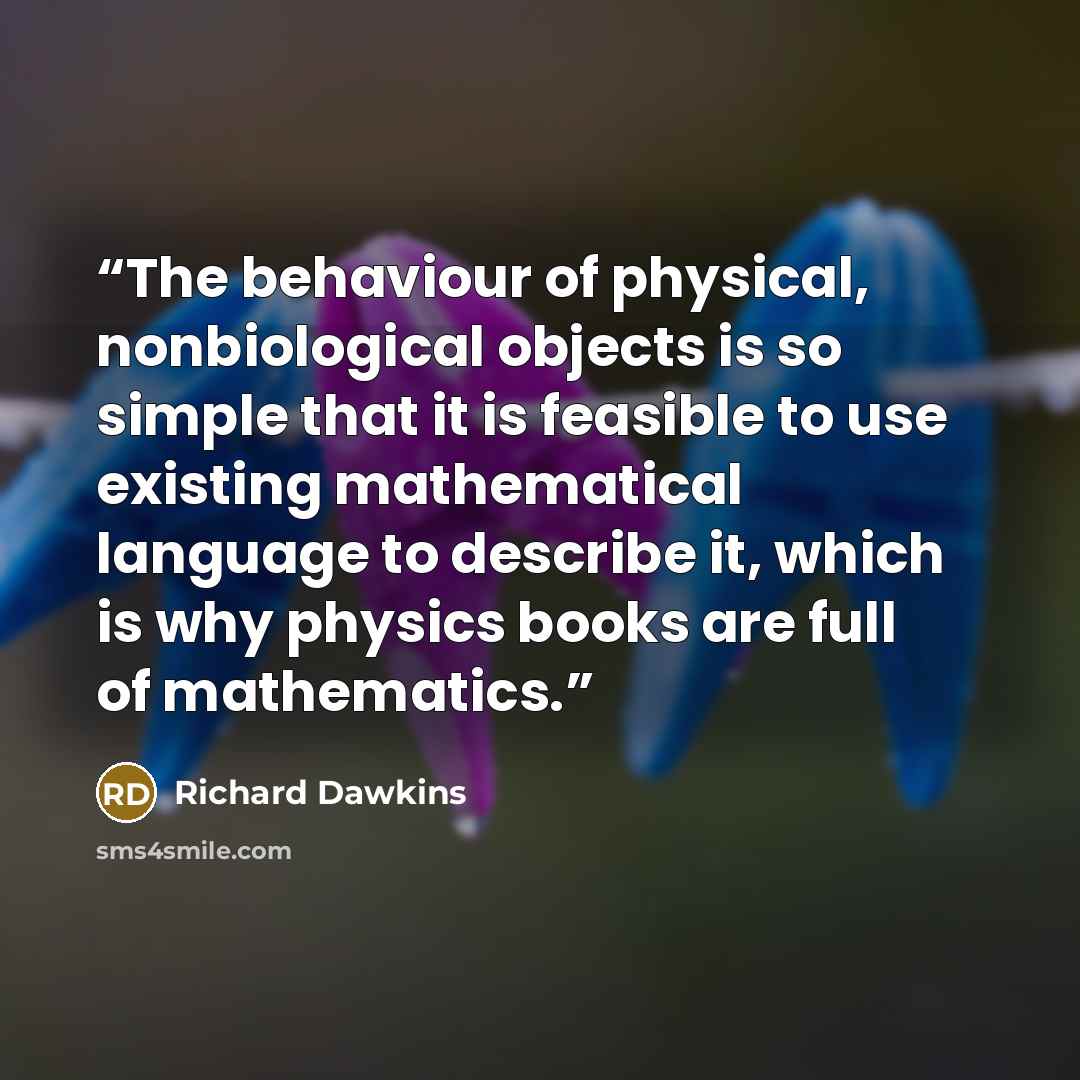“The behaviour of physical, nonbiological objects is so simple that it is feasible to use existing mathematical language to describe it, which is why physics books are full of mathematics.” quote by Richard Dawkins