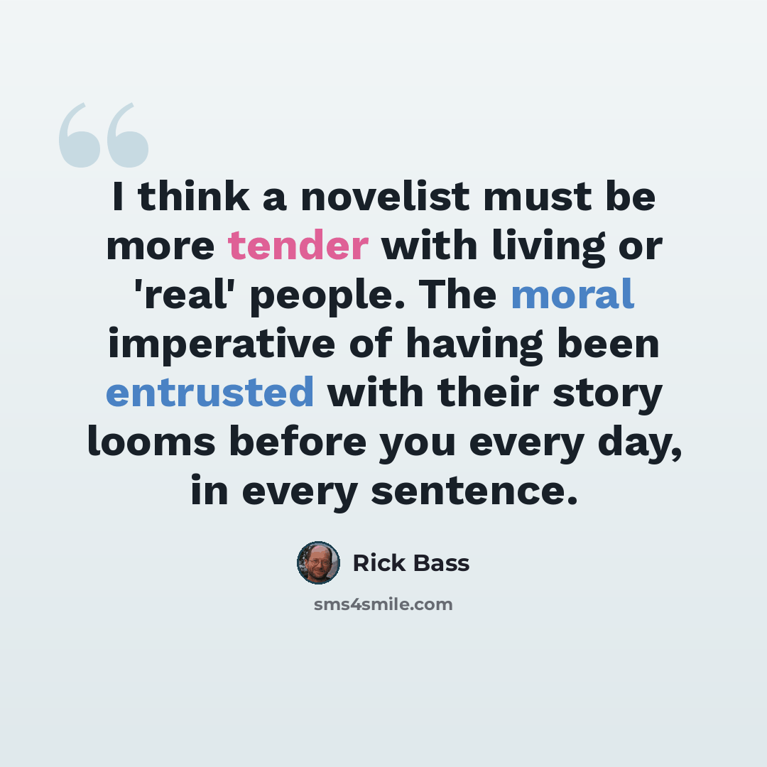 “I think a novelist must be more tender with living or 'real' people. The moral imperative of having been entrusted with their story looms before you every day, in every sentence.” quote by Rick Bass