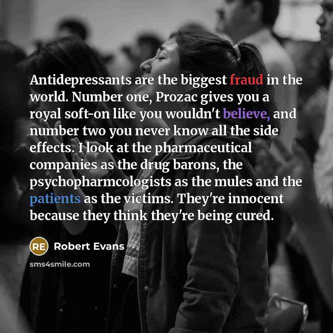 “Antidepressants are the biggest fraud in the world. Number one, Prozac gives you a royal soft-on like you wouldn't believe, and number two you never know all the side effects. I look at the pharmaceutical companies as the drug barons, the psychopharmcologists as the mules and the patients as the…” quote by Robert Evans