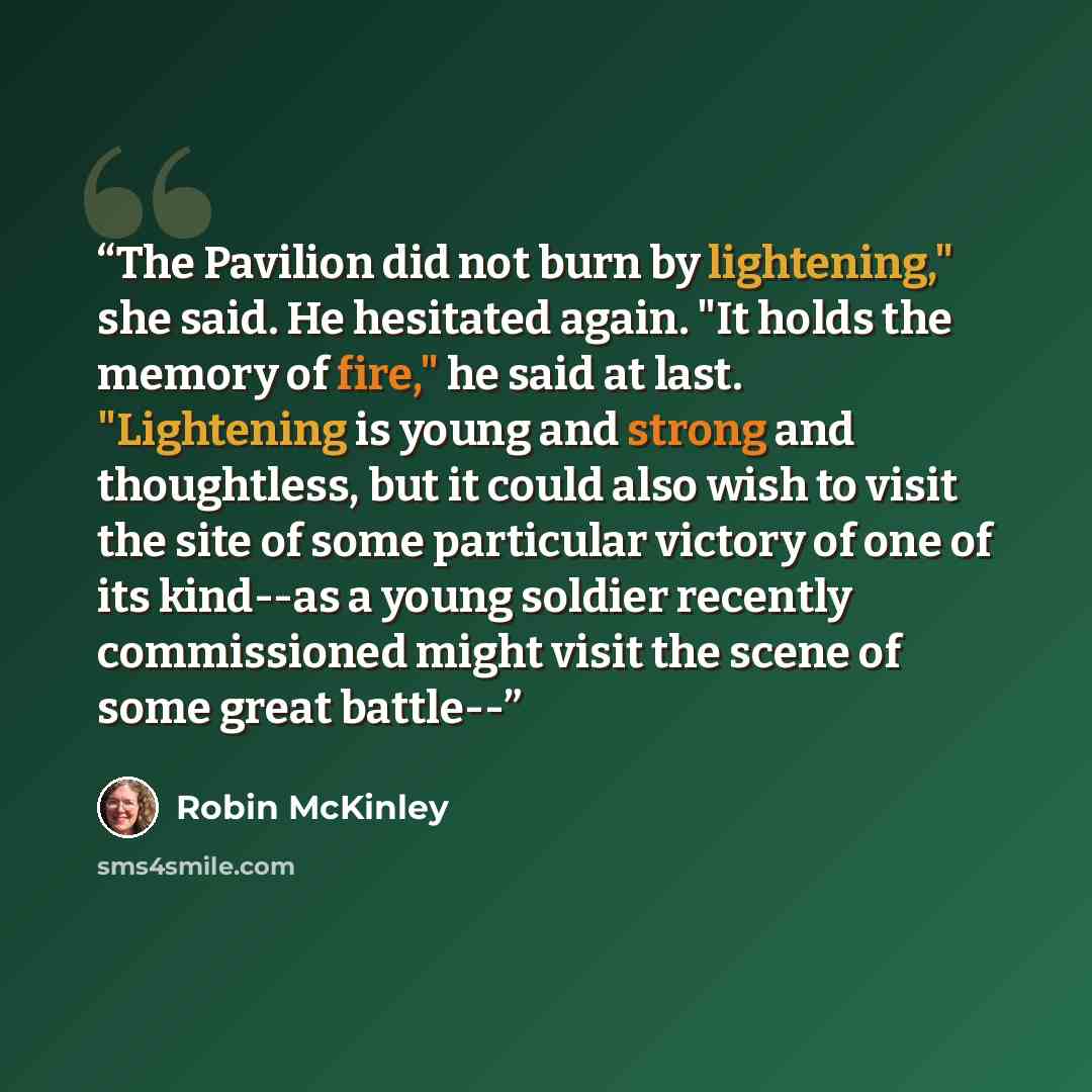 “The Pavilion did not burn by lightening," she said. He hesitated again. "It holds the memory of fire," he said at last. "Lightening is young and strong and thoughtless, but it could also wish to visit the site of some particular victory of one of its kind--as a young soldier recently commissioned…” quote by Robin McKinley