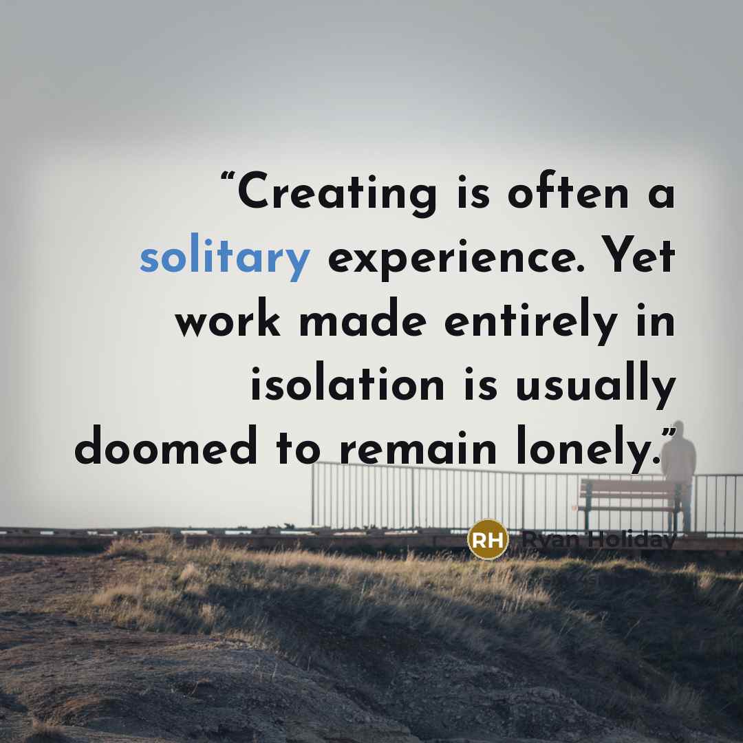“Creating is often a solitary experience. Yet work made entirely in isolation is usually doomed to remain lonely.” quote by Ryan Holiday