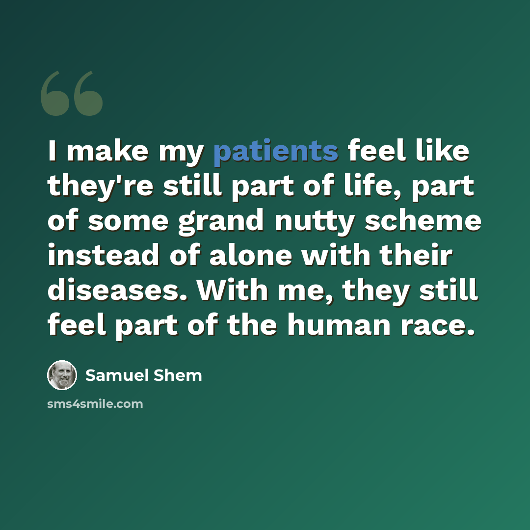 “I make my patients feel like they're still part of life, part of some grand nutty scheme instead of alone with their diseases. With me, they still feel part of the human race.” quote by Samuel Shem