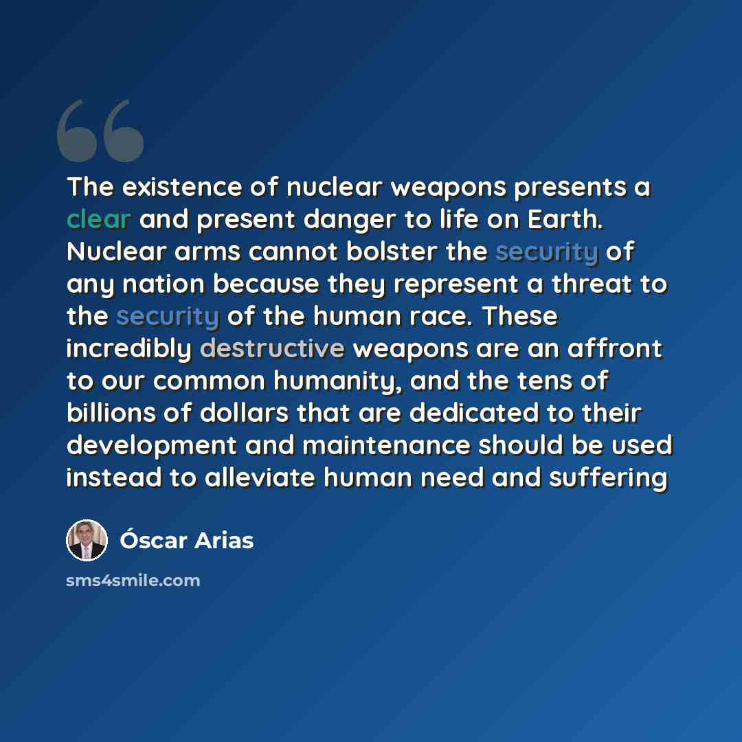 “The existence of nuclear weapons presents a clear and present danger to life on Earth. Nuclear arms cannot bolster the security of any nation because they represent a threat to the security of the human race. These incredibly destructive weapons are an affront to our common humanity, and the tens…” quote by Oscar Arias