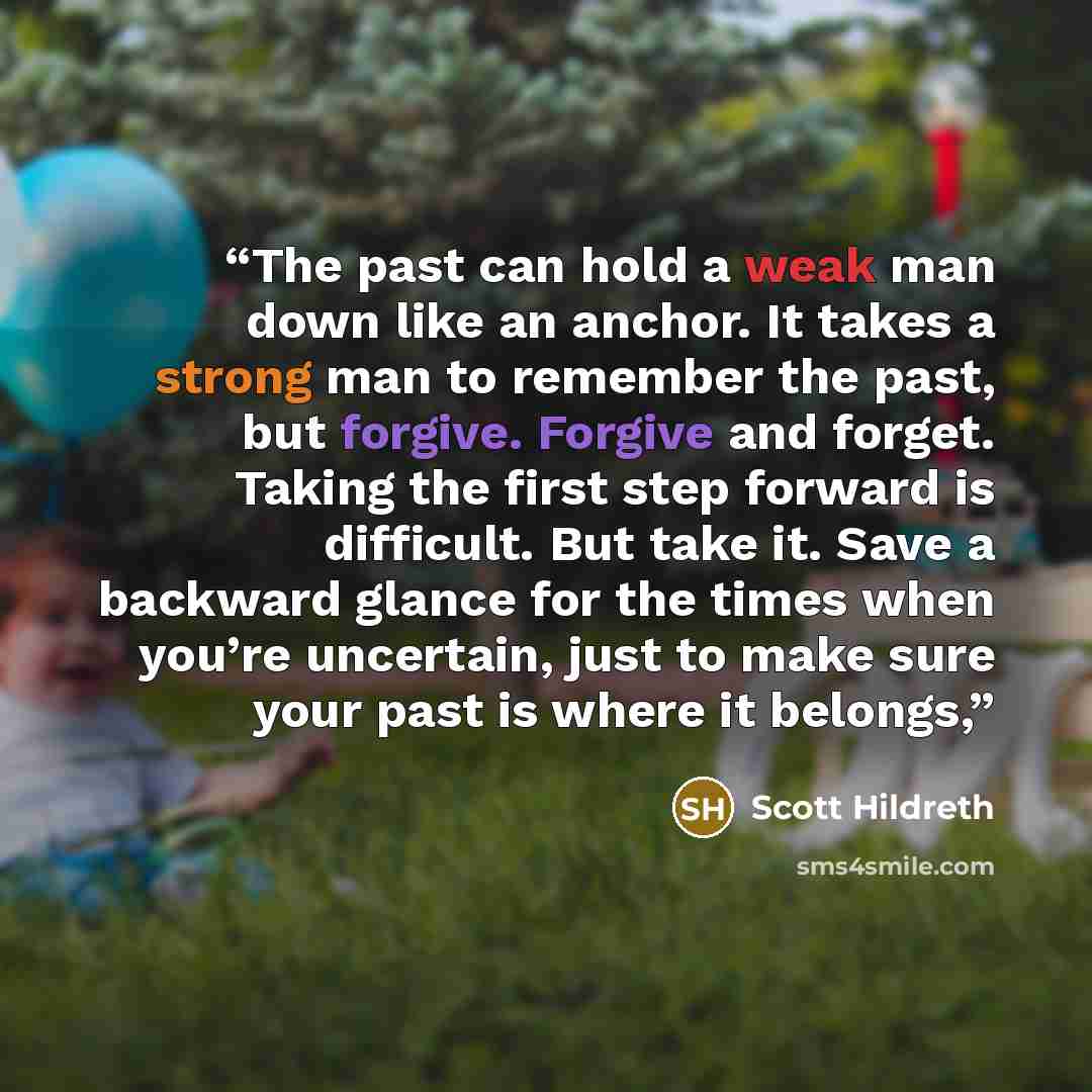 “The past can hold a weak man down like an anchor. It takes a strong man to remember the past, but forgive. Forgive and forget. Taking the first step forward is difficult. But take it. Save a backward glance for the times when you’re uncertain, just to make sure your past is where it belongs,” quote by Scott Hildreth