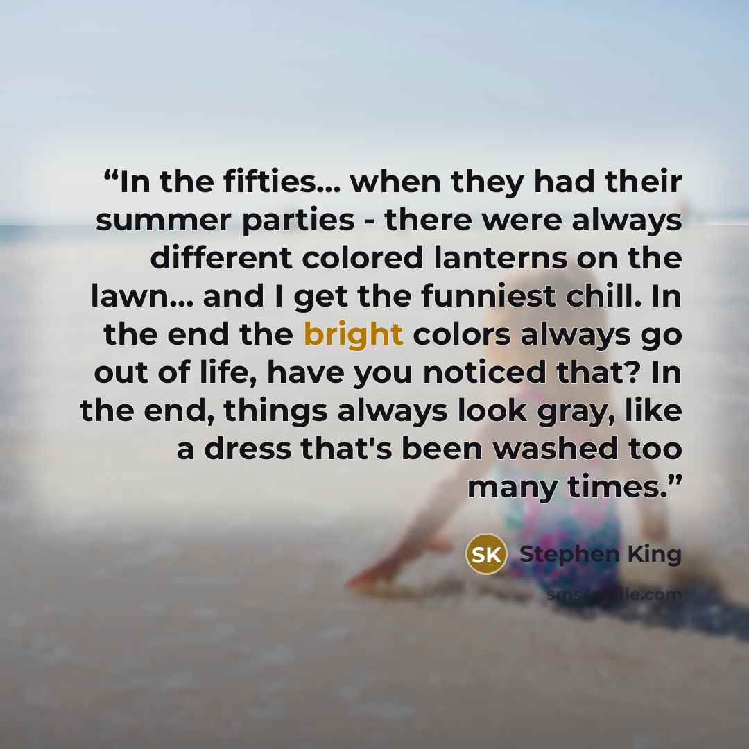“In the fifties... when they had their summer parties - there were always different colored lanterns on the lawn... and I get the funniest chill. In the end the bright colors always go out of life, have you noticed that? In the end, things always look gray, like a dress that's been washed too many…” quote by Stephen King