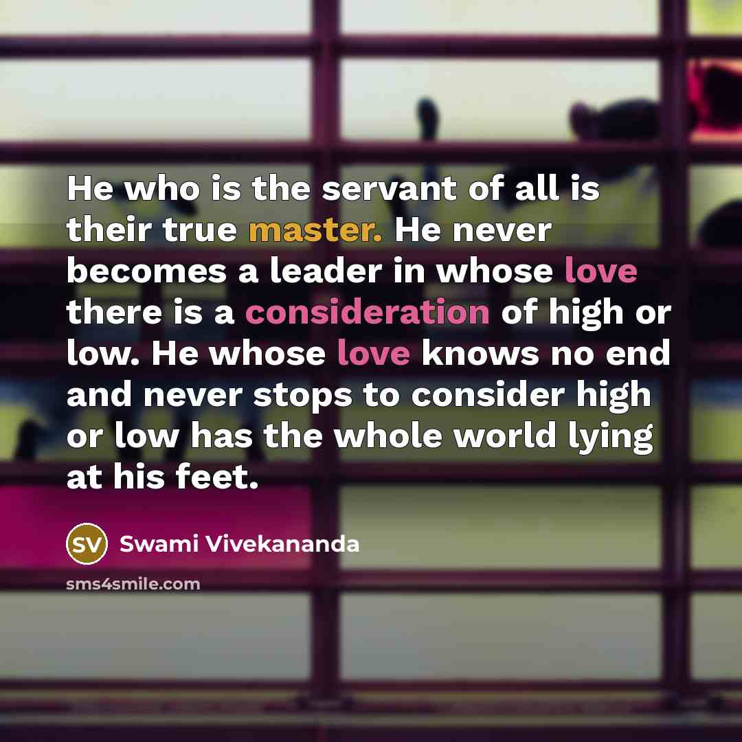 “He who is the servant of all is their true master. He never becomes a leader in whose love there is a consideration of high or low. He whose love knows no end and never stops to consider high or low has the whole world lying at his feet.” quote by Swami Vivekananda