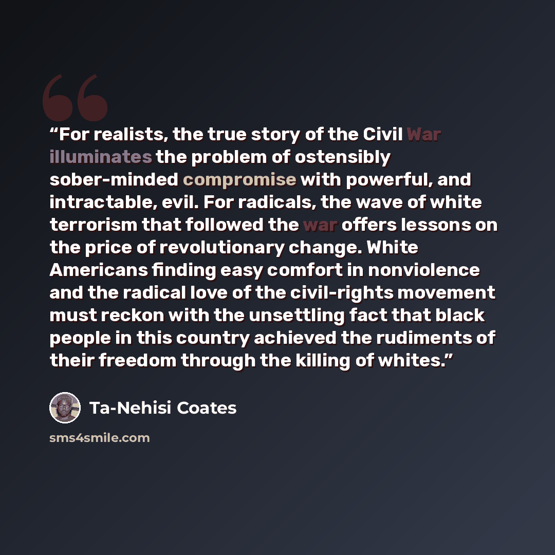“For realists, the true story of the Civil War illuminates the problem of ostensibly sober-minded compromise with powerful, and intractable, evil. For radicals, the wave of white terrorism that followed the war offers lessons on the price of revolutionary change. White Americans finding easy…” quote by Ta-Nehisi Coates