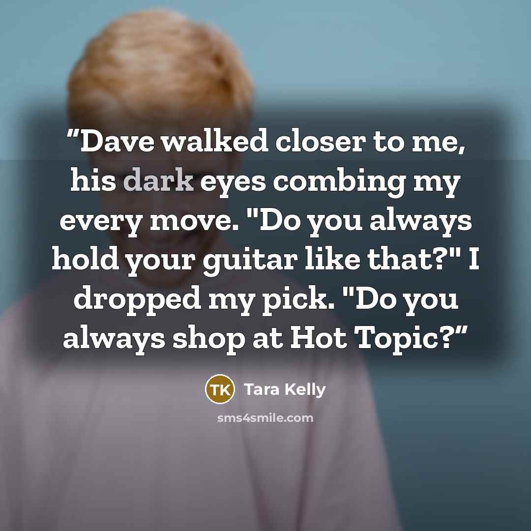 “Dave walked closer to me, his dark eyes combing my every move. "Do you always hold your guitar like that?" I dropped my pick. "Do you always shop at Hot Topic?” quote by Tara Kelly