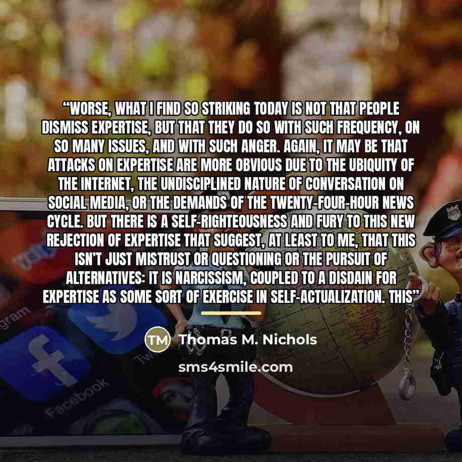 “Worse, what I find so striking today is not that people dismiss expertise, but that they do so with such frequency, on so many issues, and with such anger. Again, it may be that attacks on expertise are more obvious due to the ubiquity of the Internet, the undisciplined nature of conversation on…” quote by Thomas M. Nichols