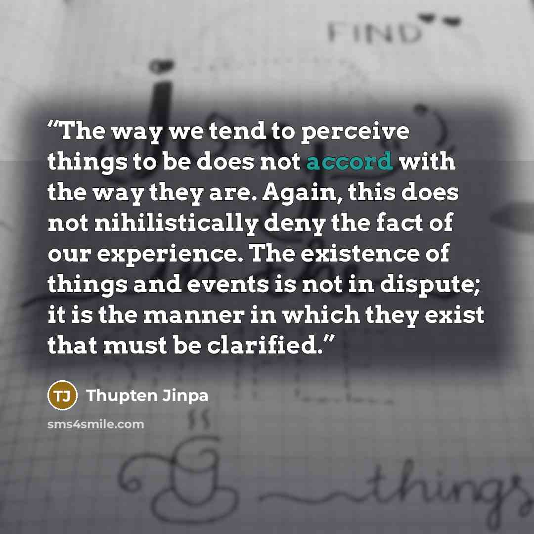 “The way we tend to perceive things to be does not accord with the way they are. Again, this does not nihilistically deny the fact of our experience. The existence of things and events is not in dispute; it is the manner in which they exist that must be clarified.” quote by Thupten Jinpa