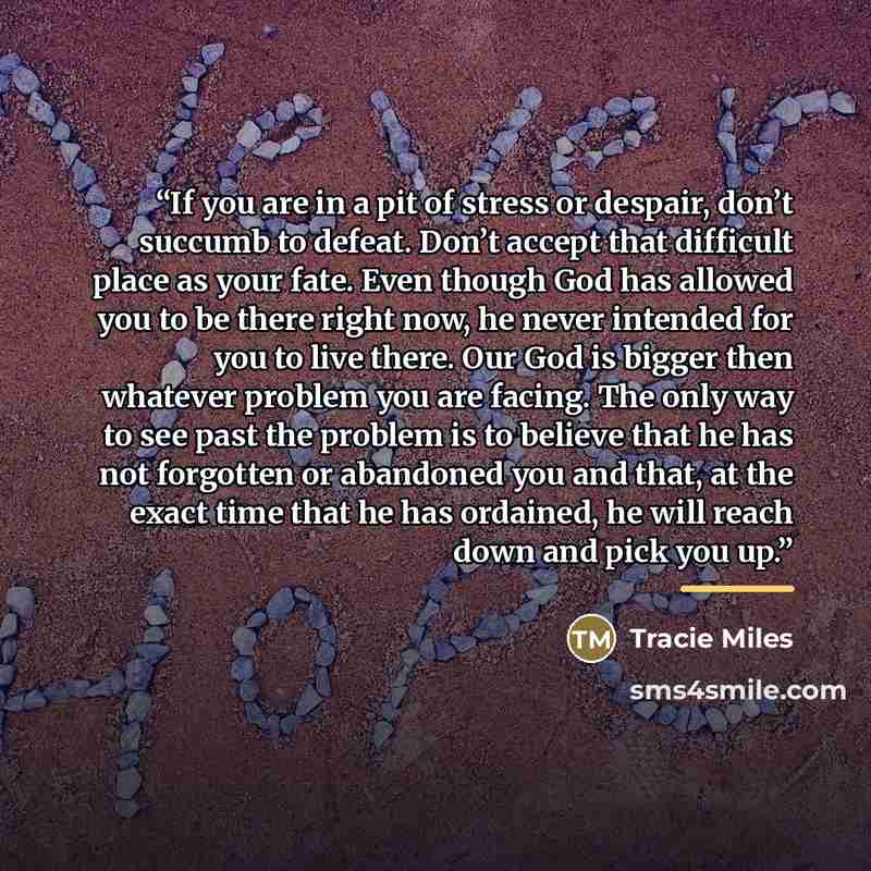 “If you are in a pit of stress or despair, don’t succumb to defeat. Don’t accept that difficult place as your fate. Even though God has allowed you to be there right now, he never intended for you to live there. Our God is bigger then whatever problem you are facing. The only way to see past the…” quote by Tracie Miles
