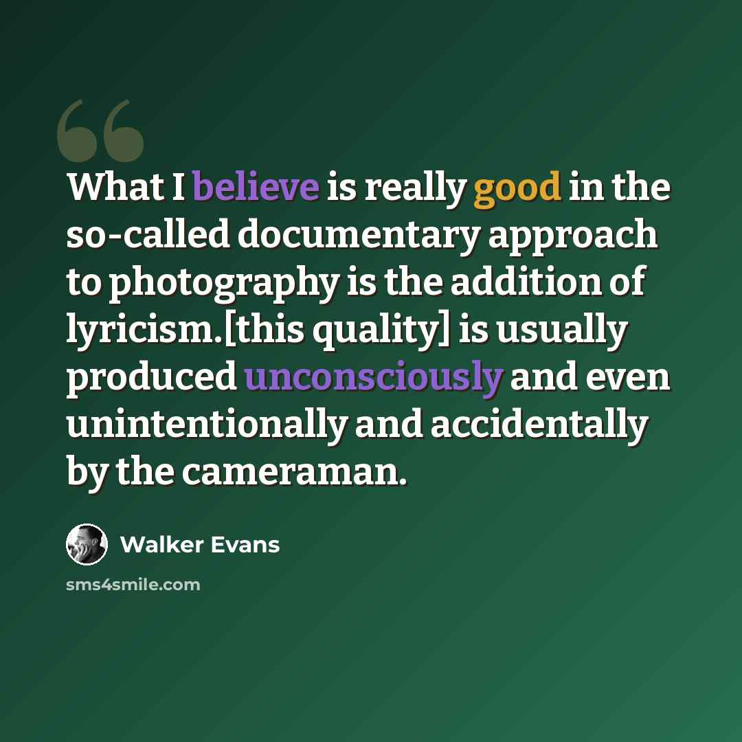 “What I believe is really good in the so-called documentary approach to photography is the addition of lyricism.[this quality] is usually produced unconsciously and even unintentionally and accidentally by the cameraman.” quote by Walker Evans