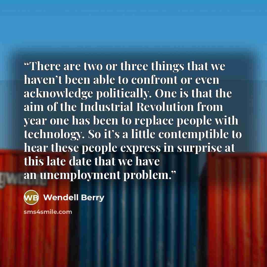 “There are two or three things that we haven’t been able to confront or even acknowledge politically. One is that the aim of the Industrial Revolution from year one has been to replace people with technology. So it’s a little contemptible to hear these people express in surprise at this late date…” quote by Wendell Berry