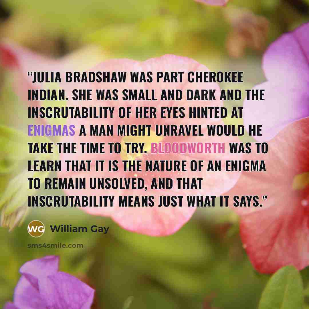 “Julia Bradshaw was part Cherokee Indian. She was small and dark and the inscrutability of her eyes hinted at enigmas a man might unravel would he take the time to try. Bloodworth was to learn that it is the nature of an enigma to remain unsolved, and that inscrutability means just what it says.” quote by William Gay
