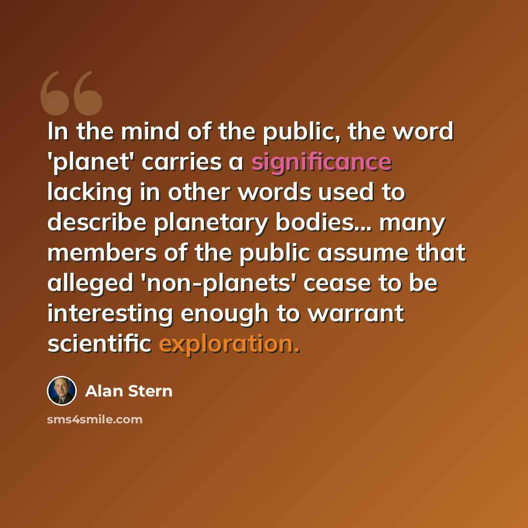 “In the mind of the public, the word 'planet' carries a significance lacking in other words used to describe planetary bodies... many members of the public assume that alleged 'non-planets' cease to be interesting enough to warrant scientific exploration.” quote by Alan Stern