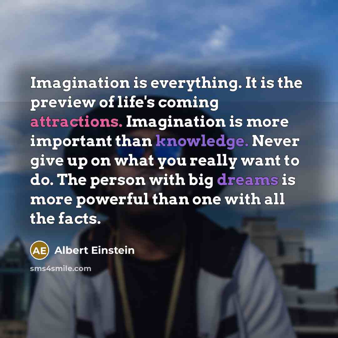 “Imagination is everything. It is the preview of life's coming attractions. Imagination is more important than knowledge. Never give up on what you really want to do. The person with big dreams is more powerful than one with all the facts.” quote by Albert Einstein