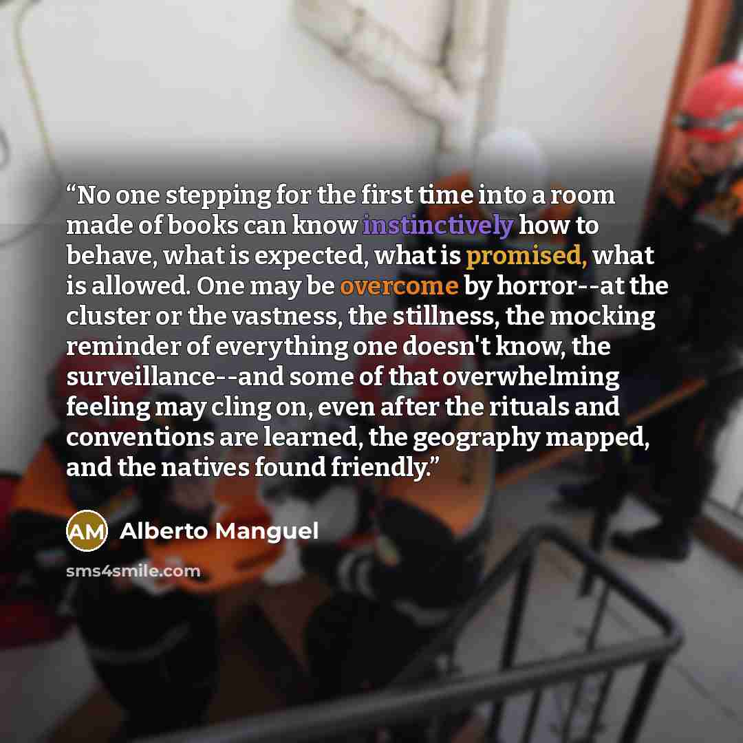 “No one stepping for the first time into a room made of books can know instinctively how to behave, what is expected, what is promised, what is allowed. One may be overcome by horror--at the cluster or the vastness, the stillness, the mocking reminder of everything one doesn't know, the…” quote by Alberto Manguel