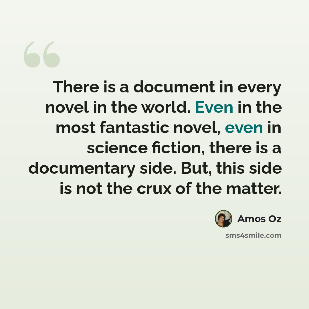 “There is a document in every novel in the world. Even in the most fantastic novel, even in science fiction, there is a documentary side. But, this side is not the crux of the matter.” quote by Amos Oz