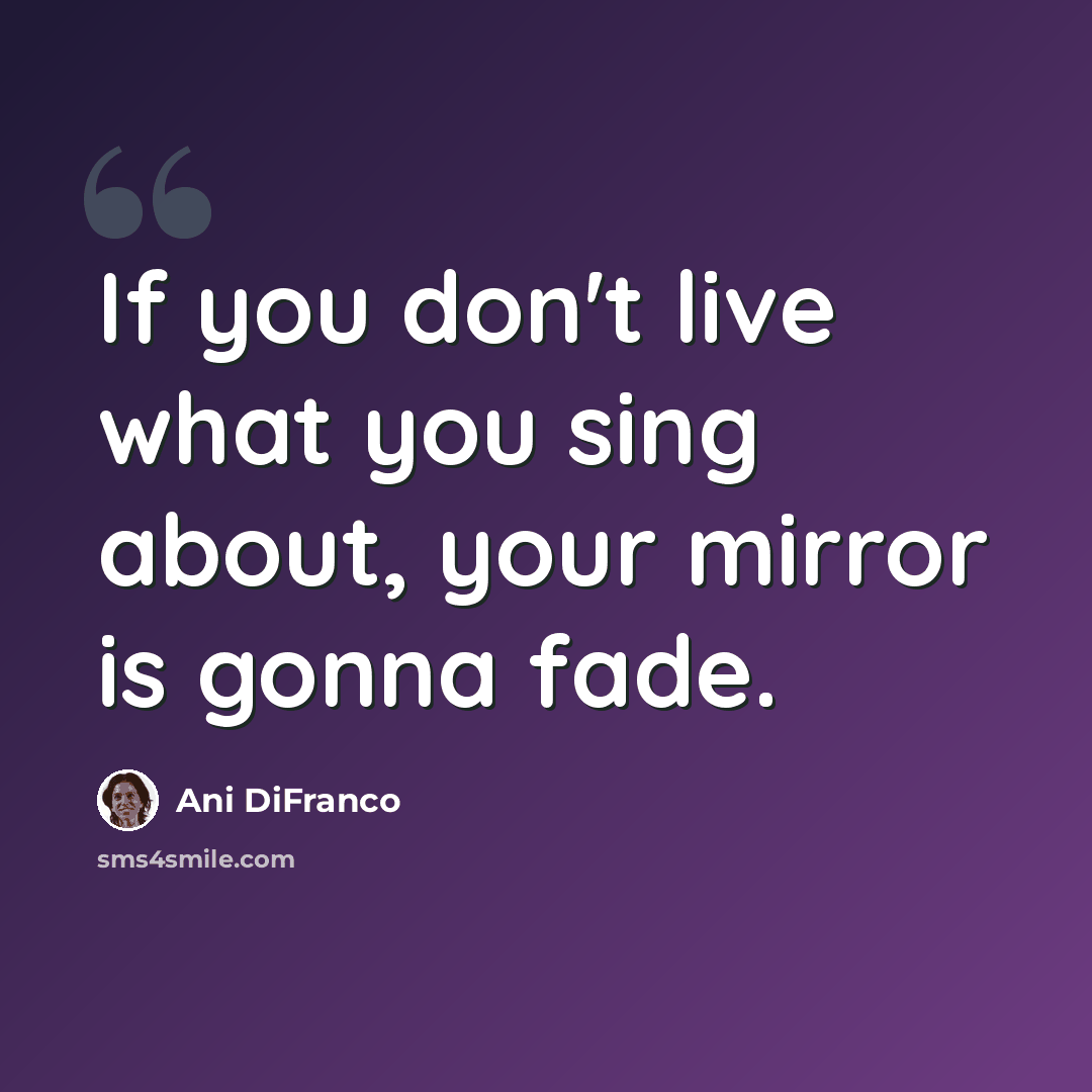 “If you don't live what you sing about, your mirror is gonna fade.” quote by Ani DiFranco