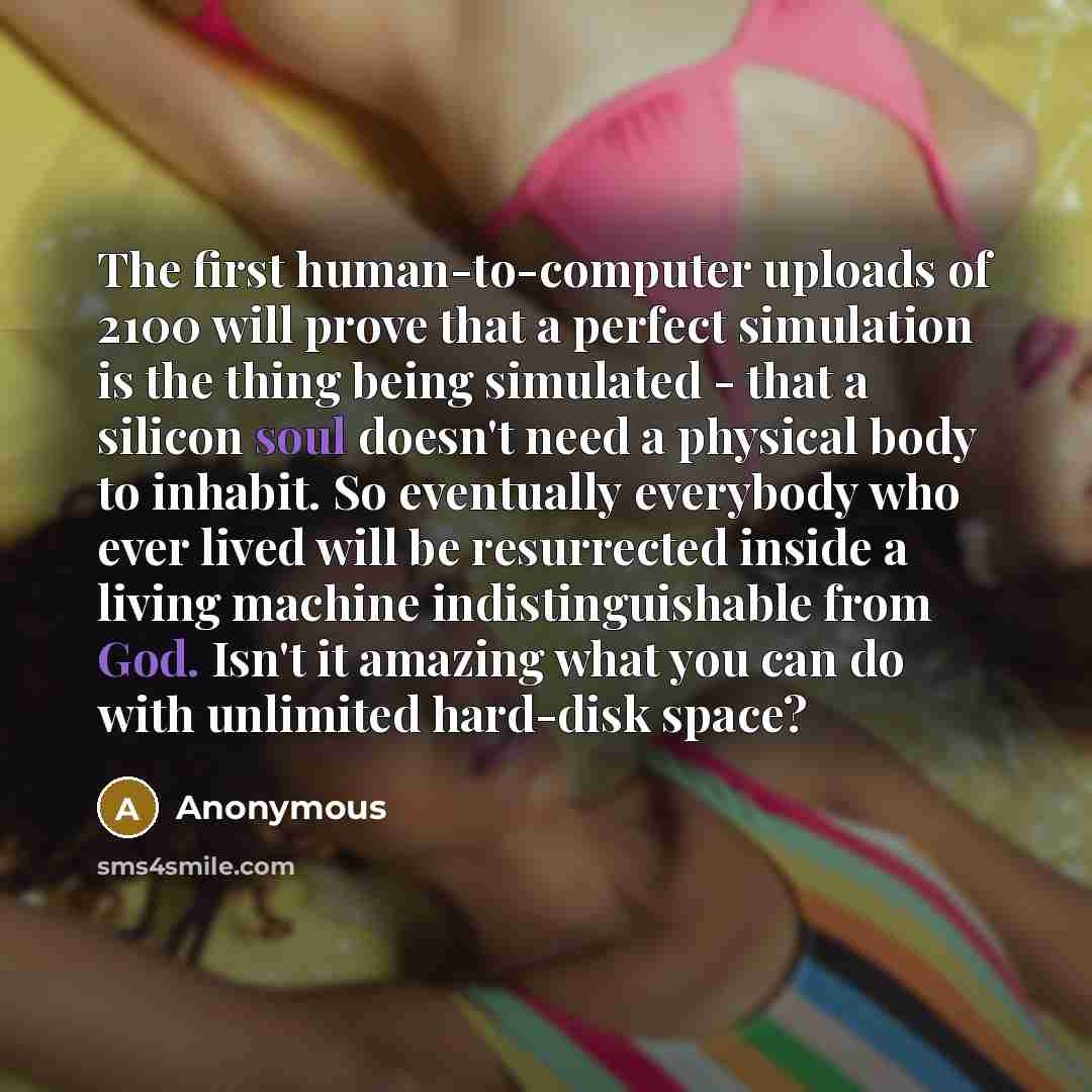 “The first human-to-computer uploads of 2100 will prove that a perfect simulation is the thing being simulated - that a silicon soul doesn't need a physical body to inhabit. So eventually everybody who ever lived will be resurrected inside a living machine indistinguishable from God. Isn't it…” quote by Anonymous