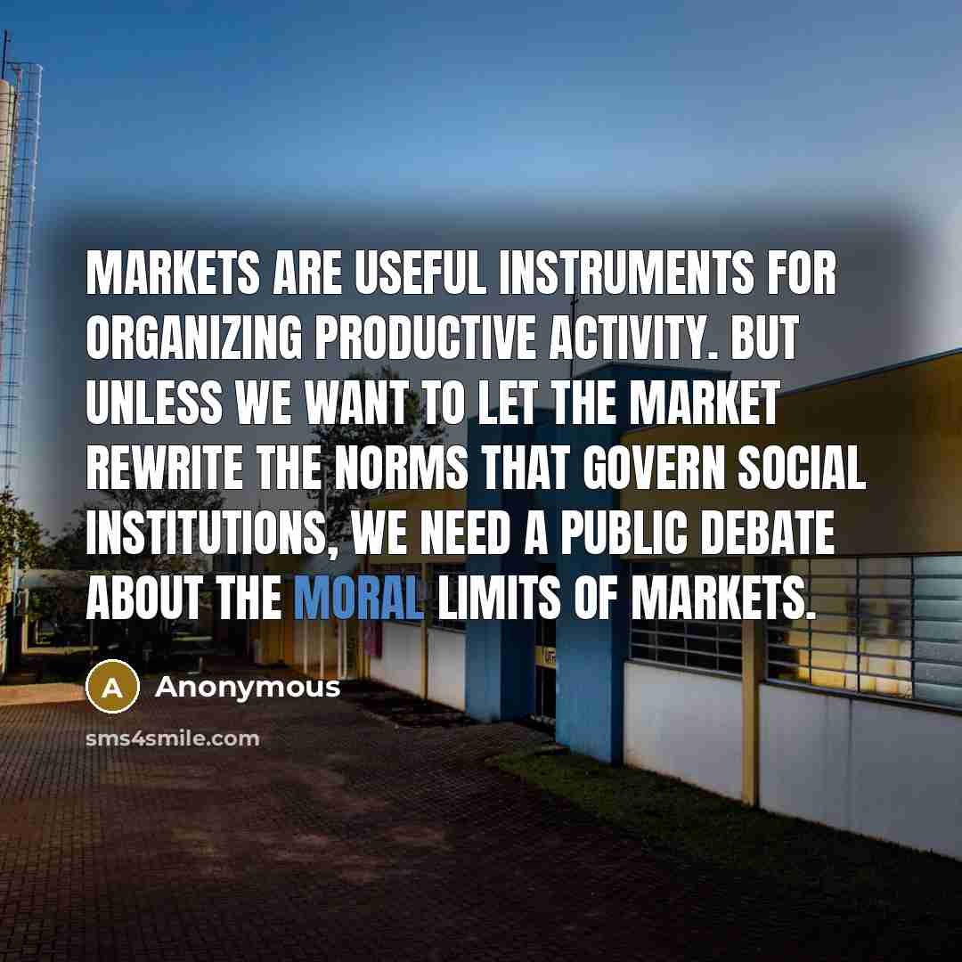 “Markets are useful instruments for organizing productive activity. But unless we want to let the market rewrite the norms that govern social institutions, we need a public debate about the moral limits of markets.” quote by Anonymous