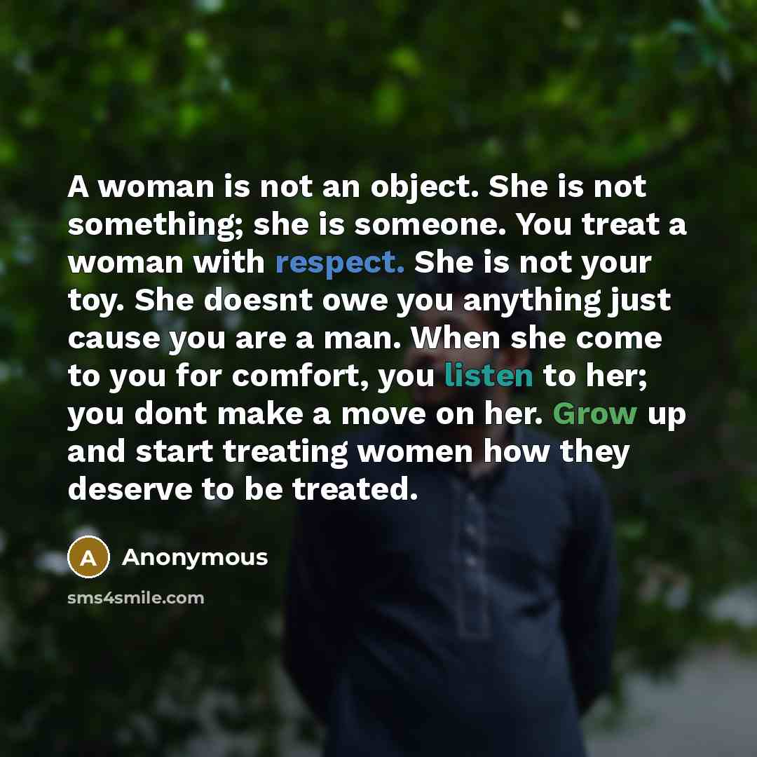 “A woman is not an object. She is not something; she is someone. You treat a woman with respect. She is not your toy. She doesnt owe you anything just cause you are a man. When she come to you for comfort, you listen to her; you dont make a move on her. Grow up and start treating women how they…” quote by Anonymous