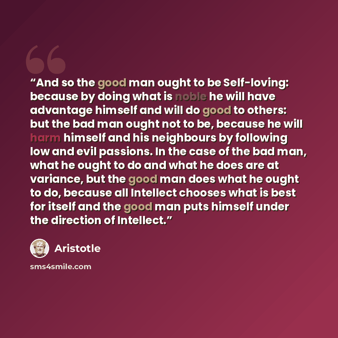 “And so the good man ought to be Self-loving: because by doing what is noble he will have advantage himself and will do good to others: but the bad man ought not to be, because he will harm himself and his neighbours by following low and evil passions. In the case of the bad man, what he ought to…” quote by Aristotle