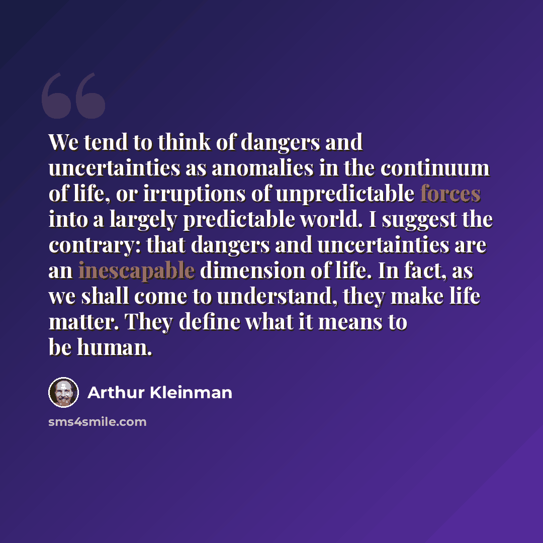 “We tend to think of dangers and uncertainties as anomalies in the continuum of life, or irruptions of unpredictable forces into a largely predictable world. I suggest the contrary: that dangers and uncertainties are an inescapable dimension of life. In fact, as we shall come to understand, they…” quote by Arthur Kleinman