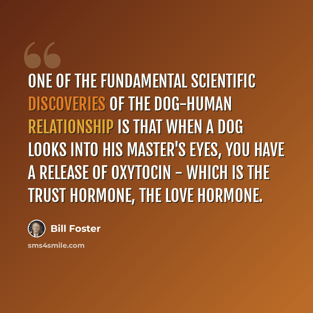 “One of the fundamental scientific discoveries of the dog-human relationship is that when a dog looks into his master's eyes, you have a release of oxytocin - which is the trust hormone, the love hormone.” quote by Bill Foster