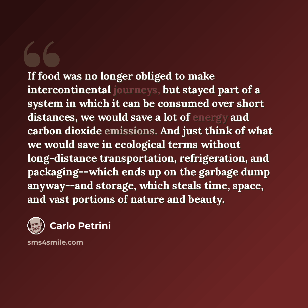 “If food was no longer obliged to make intercontinental journeys, but stayed part of a system in which it can be consumed over short distances, we would save a lot of energy and carbon dioxide emissions. And just think of what we would save in ecological terms without long-distance transportation…” quote by Carlo Petrini