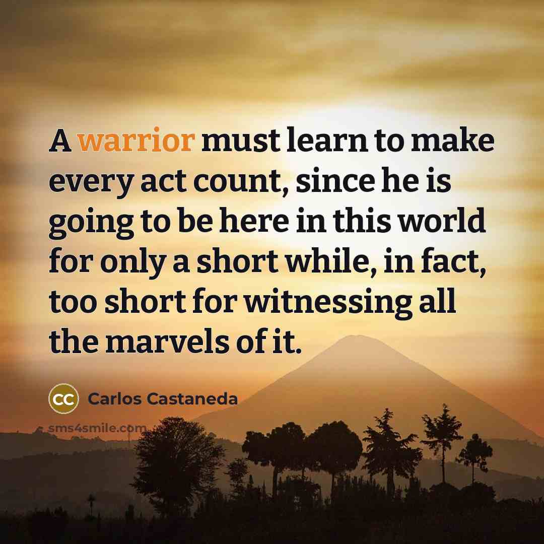 “A warrior must learn to make every act count, since he is going to be here in this world for only a short while, in fact, too short for witnessing all the marvels of it.” quote by Carlos Castaneda