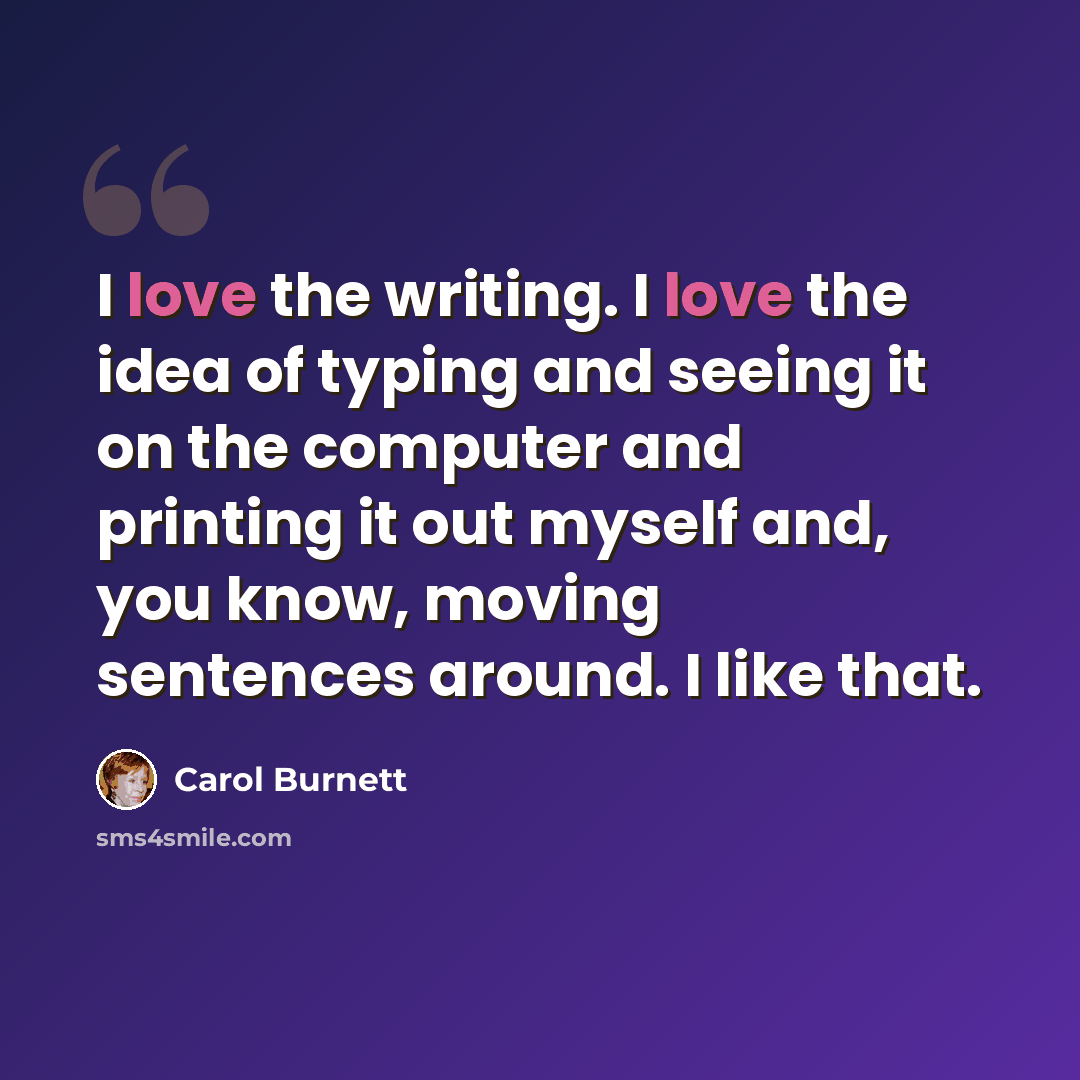 “I love the writing. I love the idea of typing and seeing it on the computer and printing it out myself and, you know, moving sentences around. I like that.” quote by Carol Burnett