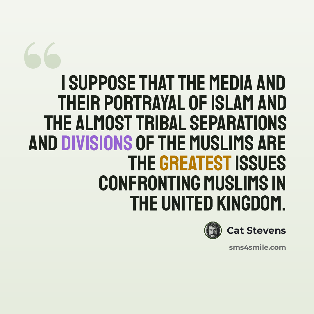 “I suppose that the media and their portrayal of Islam and the almost tribal separations and divisions of the Muslims are the greatest issues confronting Muslims in the United Kingdom.” quote by Cat Stevens