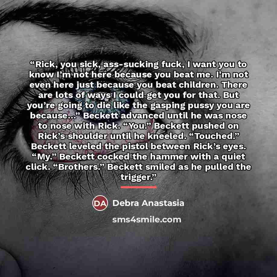 “Rick, you sick, ass-sucking fuck, I want you to know I’m not here because you beat me. I’m not even here just because you beat children. There are lots of ways I could get you for that. But you’re going to die like the gasping pussy you are because…” Beckett advanced until he was nose to nose with…” quote by Debra Anastasia