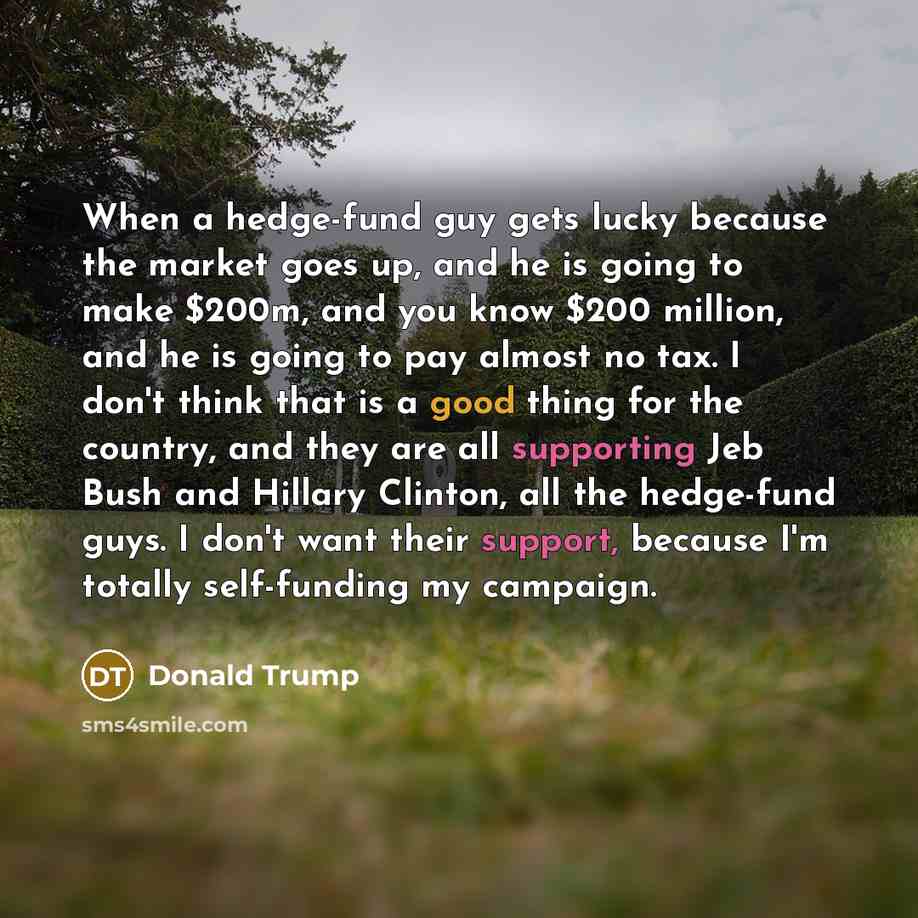 “When a hedge-fund guy gets lucky because the market goes up, and he is going to make $200m, and you know $200 million, and he is going to pay almost no tax. I don't think that is a good thing for the country, and they are all supporting Jeb Bush and Hillary Clinton, all the hedge-fund guys. I…” quote by Donald Trump