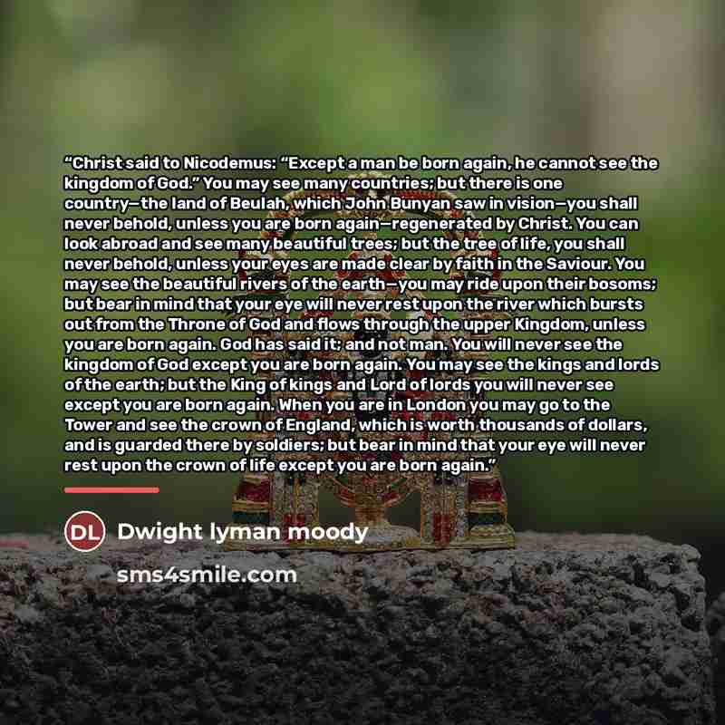 “Christ said to Nicodemus: “Except a man be born again, he cannot see the kingdom of God.” You may see many countries; but there is one country—the land of Beulah, which John Bunyan saw in vision—you shall never behold, unless you are born again—regenerated by Christ. You can look abroad and see…” quote by Dwight Lyman Moody