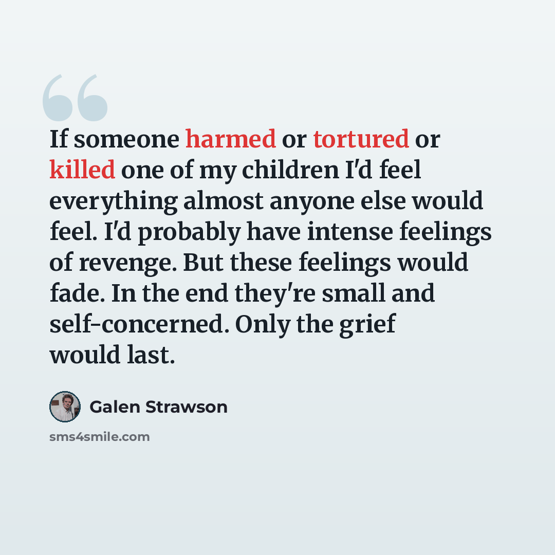 “If someone harmed or tortured or killed one of my children I'd feel everything almost anyone else would feel. I'd probably have intense feelings of revenge. But these feelings would fade. In the end they're small and self-concerned. Only the grief would last.” quote by Galen Strawson