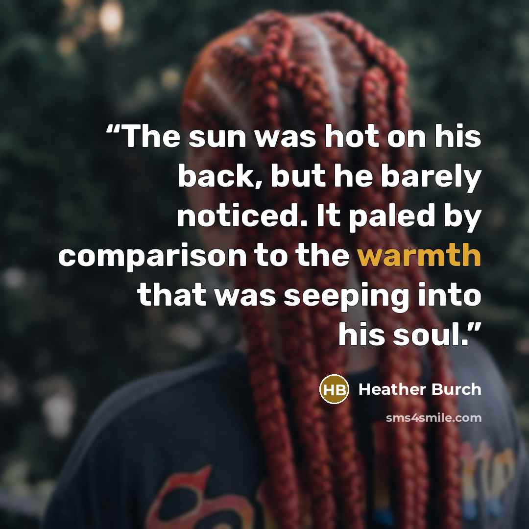 “The sun was hot on his back, but he barely noticed. It paled by comparison to the warmth that was seeping into his soul.” quote by Heather Burch