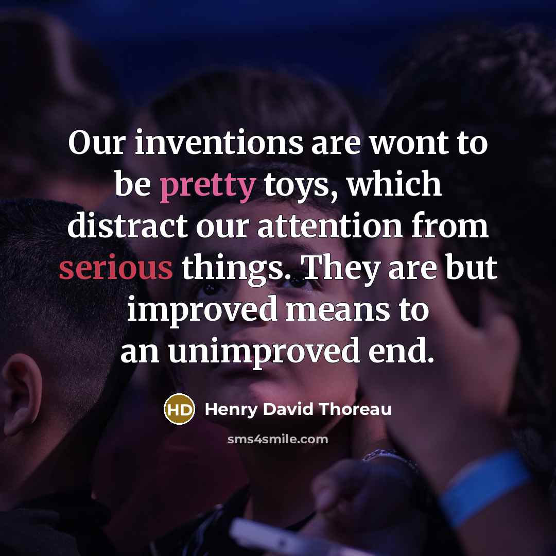 “Our inventions are wont to be pretty toys, which distract our attention from serious things. They are but improved means to an unimproved end.” quote by Henry David Thoreau
