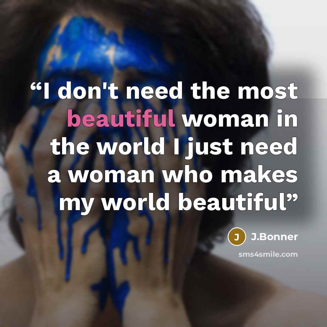“I don't need the most beautiful woman in the world I just need a woman who makes my world beautiful” quote by J.Bonner