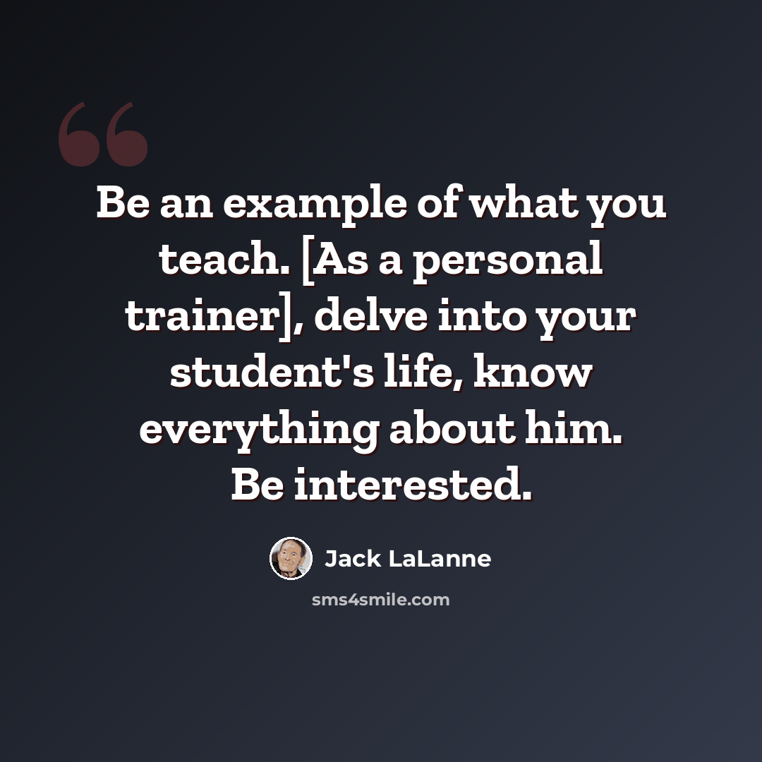 “Be an example of what you teach. [As a personal trainer], delve into your student's life, know everything about him. Be interested.” quote by Jack LaLanne