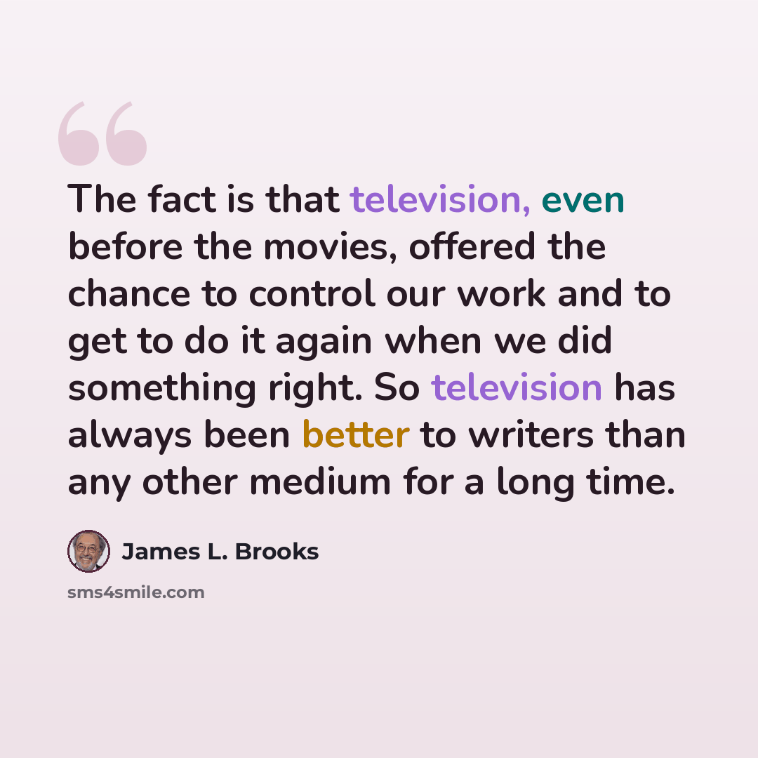 “The fact is that television, even before the movies, offered the chance to control our work and to get to do it again when we did something right. So television has always been better to writers than any other medium for a long time.” quote by James L. Brooks