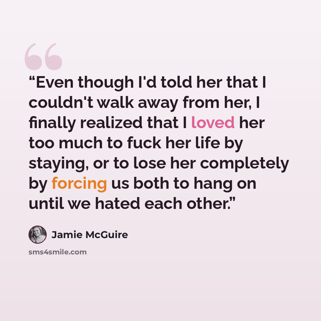 “Even though I'd told her that I couldn't walk away from her, I finally realized that I loved her too much to fuck her life by staying, or to lose her completely by forcing us both to hang on until we hated each other.” quote by Jamie McGuire