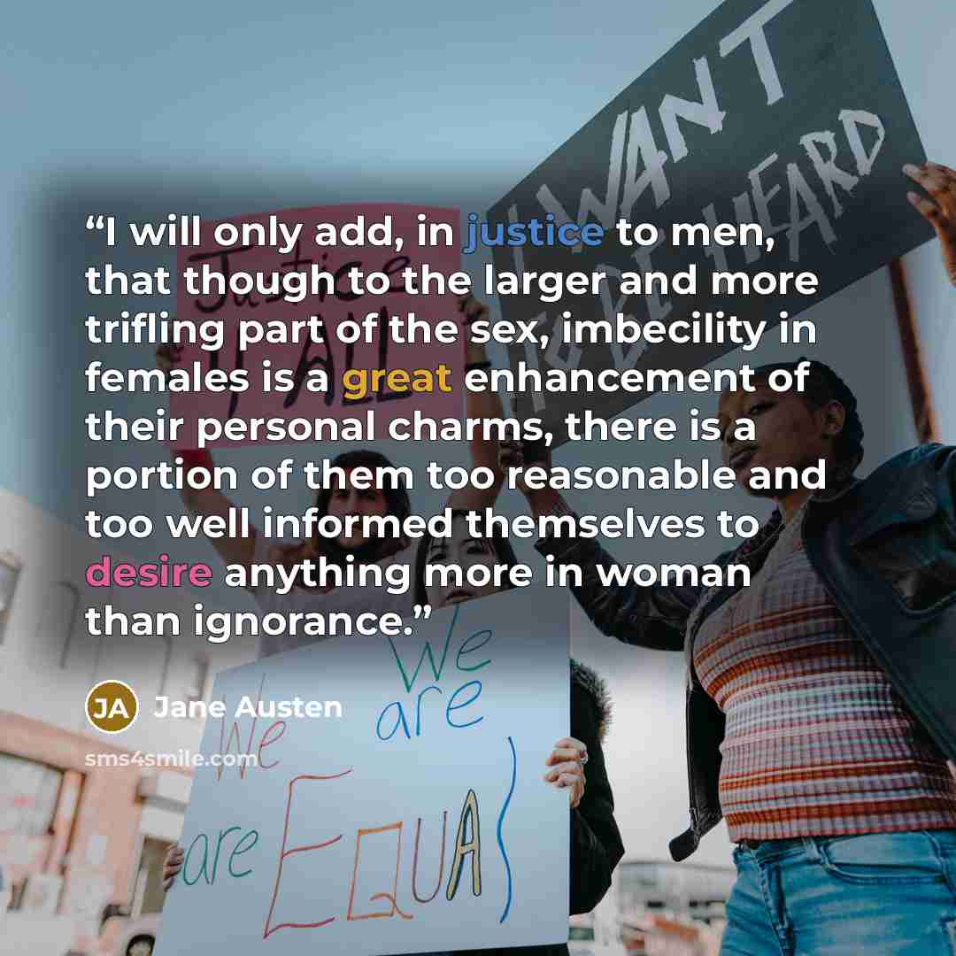 “I will only add, in justice to men, that though to the larger and more trifling part of the sex, imbecility in females is a great enhancement of their personal charms, there is a portion of them too reasonable and too well informed themselves to desire anything more in woman than ignorance.” quote by Jane Austen
