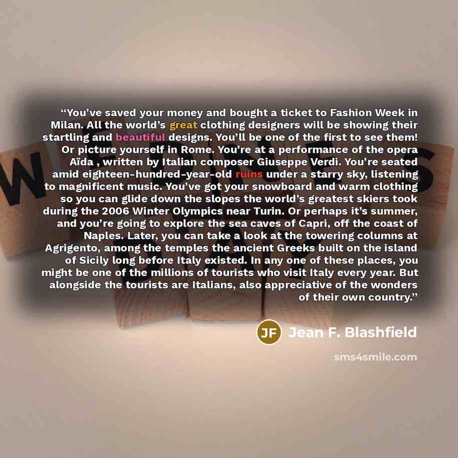 “You’ve saved your money and bought a ticket to Fashion Week in Milan. All the world’s great clothing designers will be showing their startling and beautiful designs. You’ll be one of the first to see them! Or picture yourself in Rome. You’re at a performance of the opera Aïda , written by Italian…” quote by Jean F. Blashfield