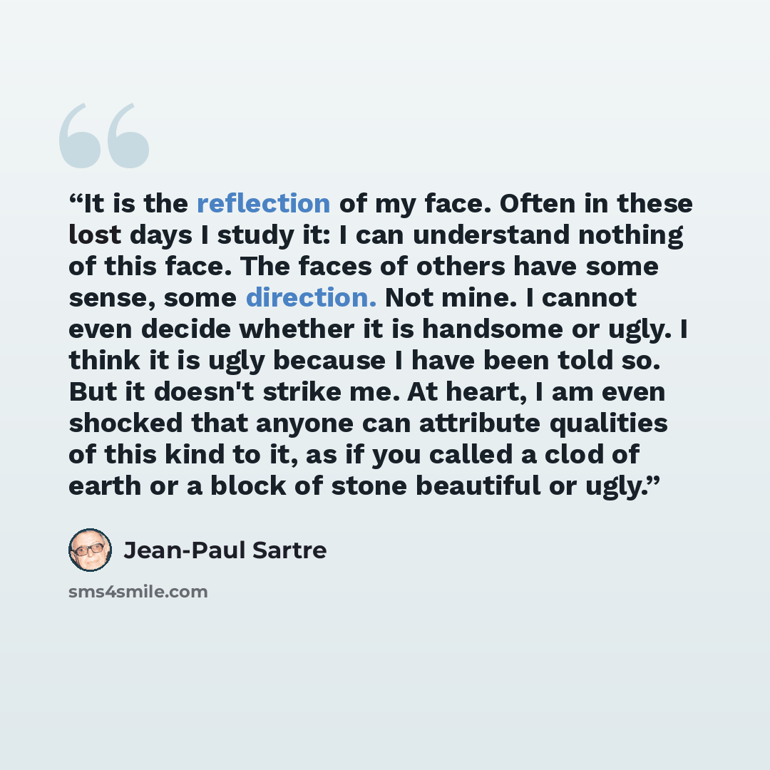 “It is the reflection of my face. Often in these lost days I study it: I can understand nothing of this face. The faces of others have some sense, some direction. Not mine. I cannot even decide whether it is handsome or ugly. I think it is ugly because I have been told so. But it doesn't strike me…” quote by Jean-Paul Sartre