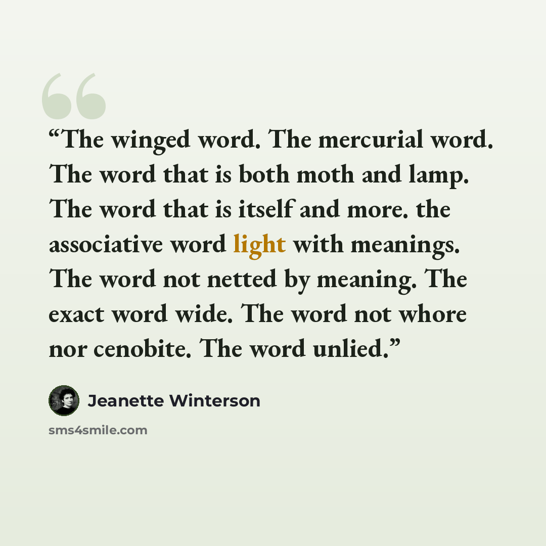 “The winged word. The mercurial word. The word that is both moth and lamp. The word that is itself and more. the associative word light with meanings. The word not netted by meaning. The exact word wide. The word not whore nor cenobite. The word unlied.” quote by Jeanette Winterson