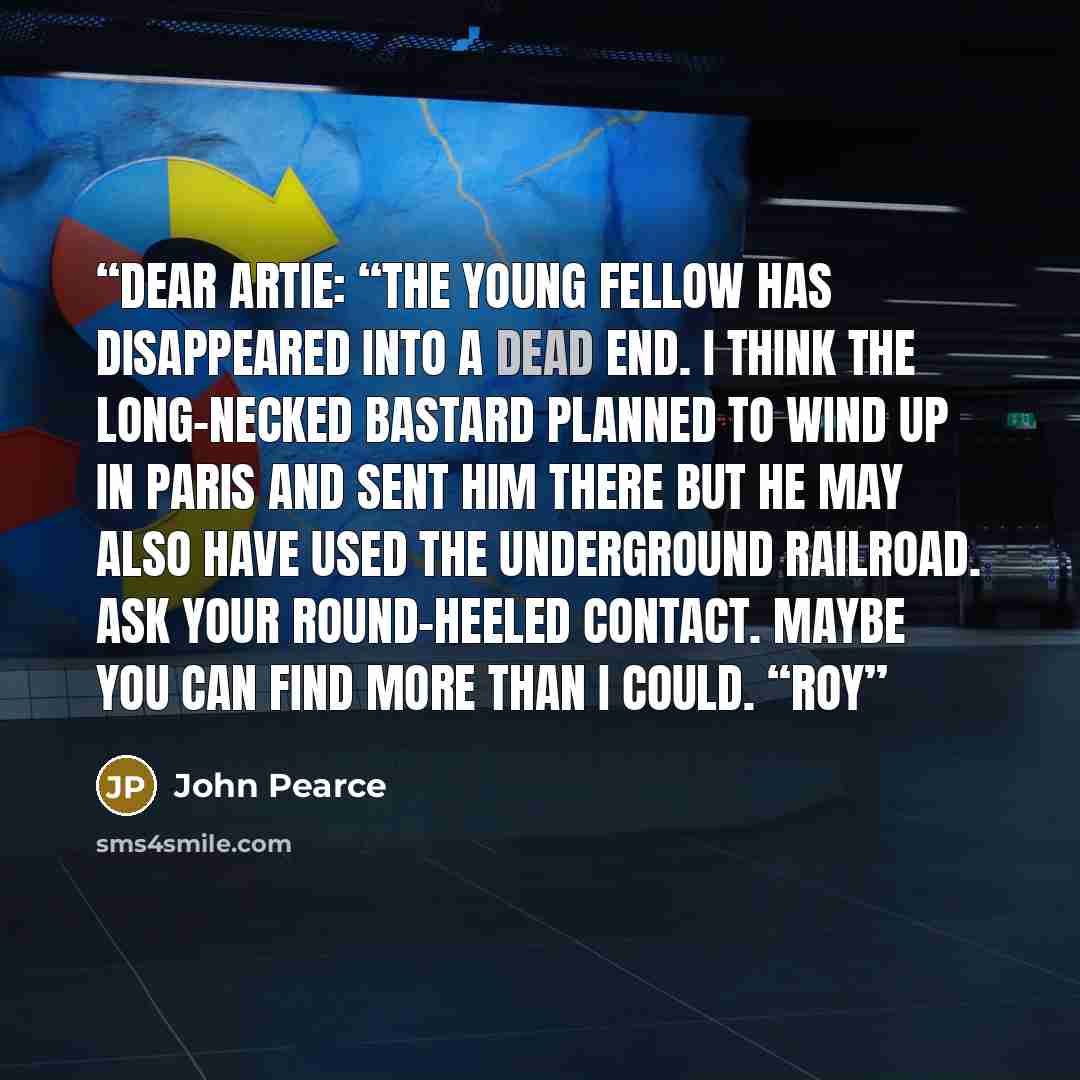 “Dear Artie: “The young fellow has disappeared into a dead end. I think the long-necked bastard planned to wind up in Paris and sent him there but he may also have used the underground railroad. Ask your round-heeled contact. Maybe you can find more than I could. “Roy” quote by John Pearce